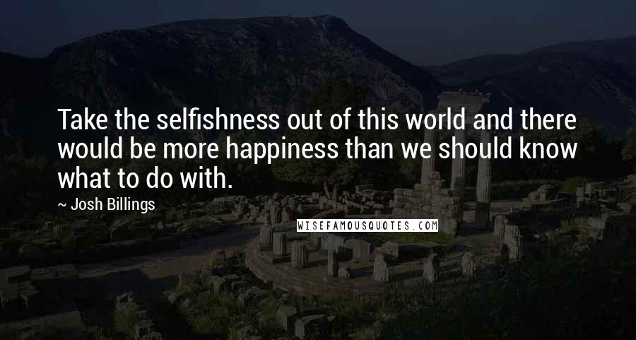 Josh Billings Quotes: Take the selfishness out of this world and there would be more happiness than we should know what to do with.