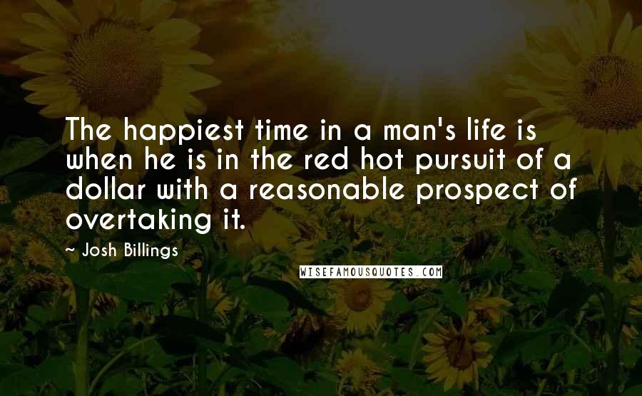 Josh Billings Quotes: The happiest time in a man's life is when he is in the red hot pursuit of a dollar with a reasonable prospect of overtaking it.