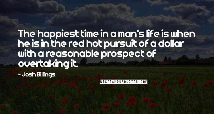 Josh Billings Quotes: The happiest time in a man's life is when he is in the red hot pursuit of a dollar with a reasonable prospect of overtaking it.