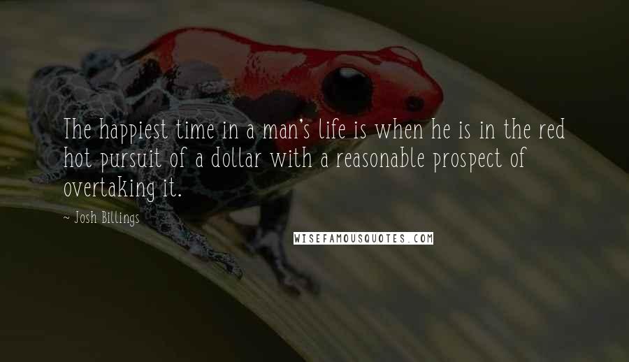 Josh Billings Quotes: The happiest time in a man's life is when he is in the red hot pursuit of a dollar with a reasonable prospect of overtaking it.