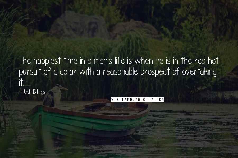 Josh Billings Quotes: The happiest time in a man's life is when he is in the red hot pursuit of a dollar with a reasonable prospect of overtaking it.