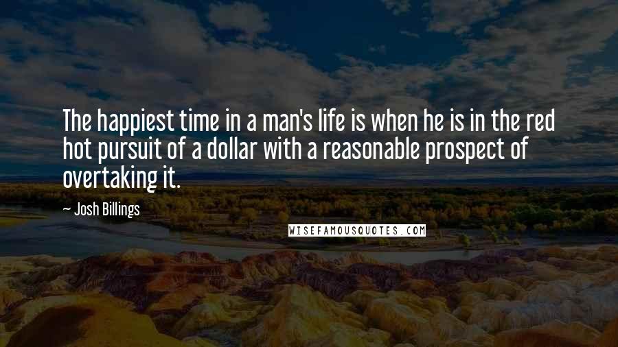 Josh Billings Quotes: The happiest time in a man's life is when he is in the red hot pursuit of a dollar with a reasonable prospect of overtaking it.