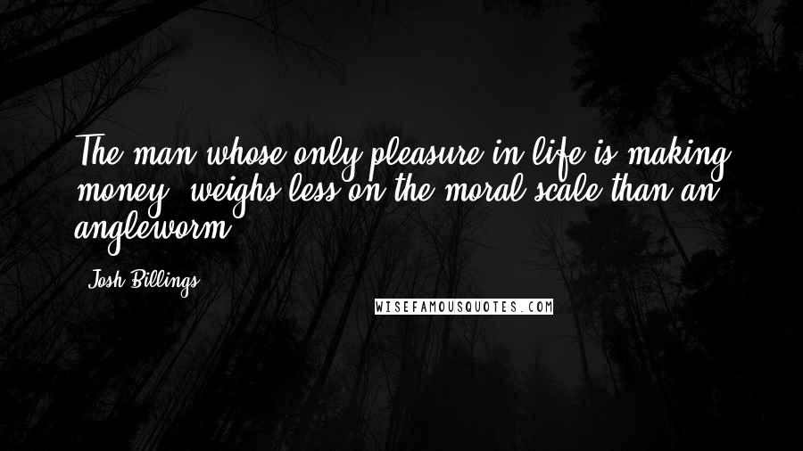 Josh Billings Quotes: The man whose only pleasure in life is making money, weighs less on the moral scale than an angleworm.