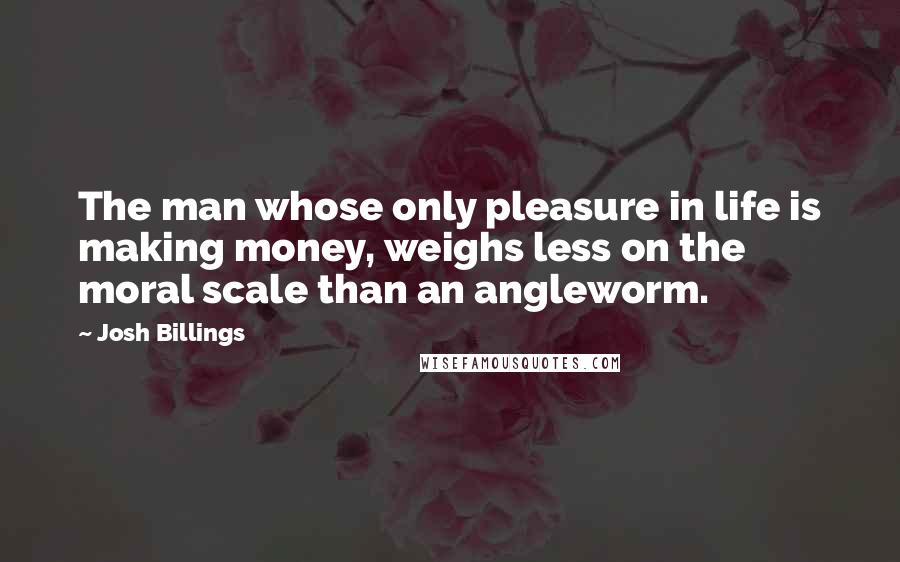 Josh Billings Quotes: The man whose only pleasure in life is making money, weighs less on the moral scale than an angleworm.