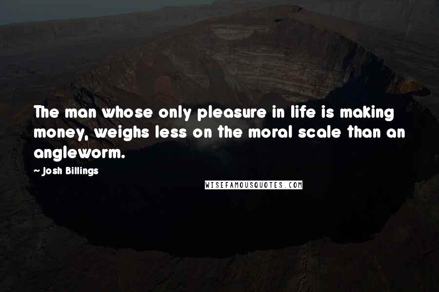 Josh Billings Quotes: The man whose only pleasure in life is making money, weighs less on the moral scale than an angleworm.