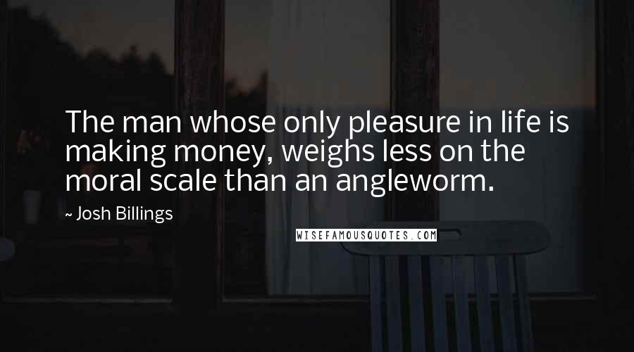 Josh Billings Quotes: The man whose only pleasure in life is making money, weighs less on the moral scale than an angleworm.