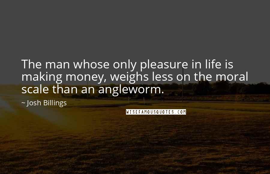 Josh Billings Quotes: The man whose only pleasure in life is making money, weighs less on the moral scale than an angleworm.