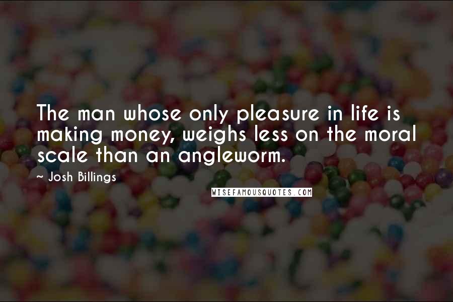 Josh Billings Quotes: The man whose only pleasure in life is making money, weighs less on the moral scale than an angleworm.