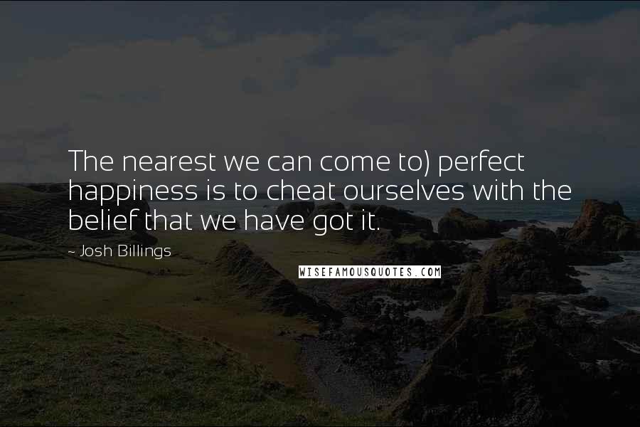 Josh Billings Quotes: The nearest we can come to) perfect happiness is to cheat ourselves with the belief that we have got it.