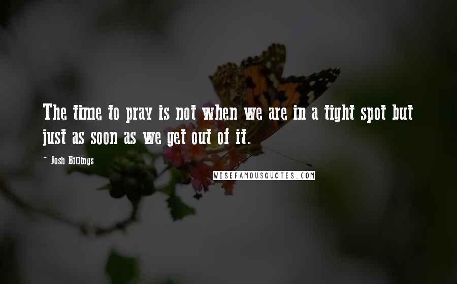 Josh Billings Quotes: The time to pray is not when we are in a tight spot but just as soon as we get out of it.