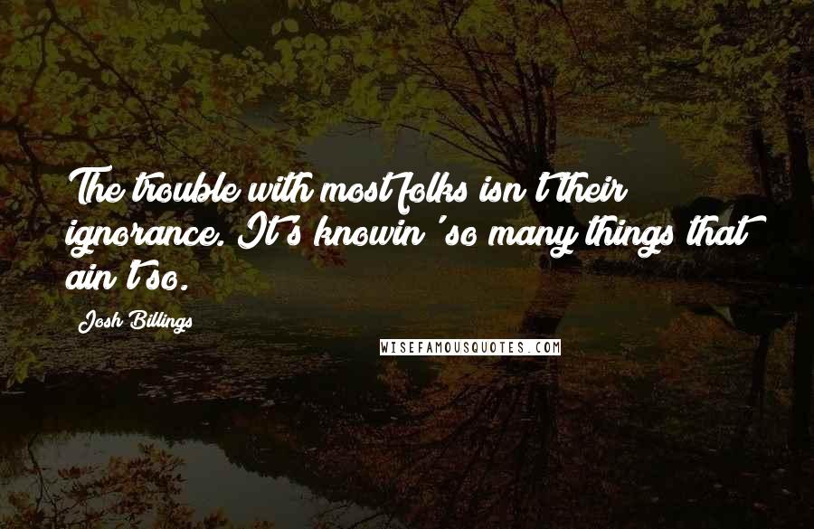 Josh Billings Quotes: The trouble with most folks isn't their ignorance. It's knowin' so many things that ain't so.