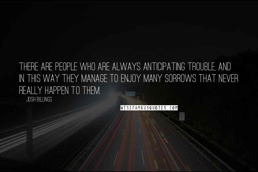 Josh Billings Quotes: There are people who are always anticipating trouble, and in this way they manage to enjoy many sorrows that never really happen to them.