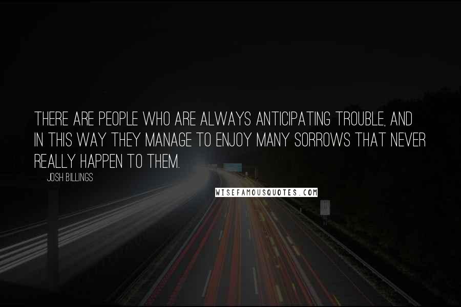 Josh Billings Quotes: There are people who are always anticipating trouble, and in this way they manage to enjoy many sorrows that never really happen to them.