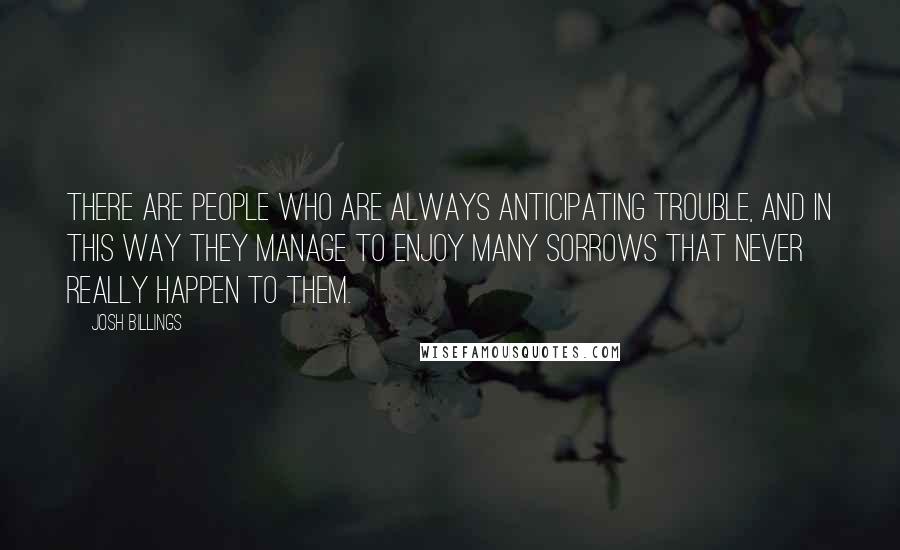 Josh Billings Quotes: There are people who are always anticipating trouble, and in this way they manage to enjoy many sorrows that never really happen to them.