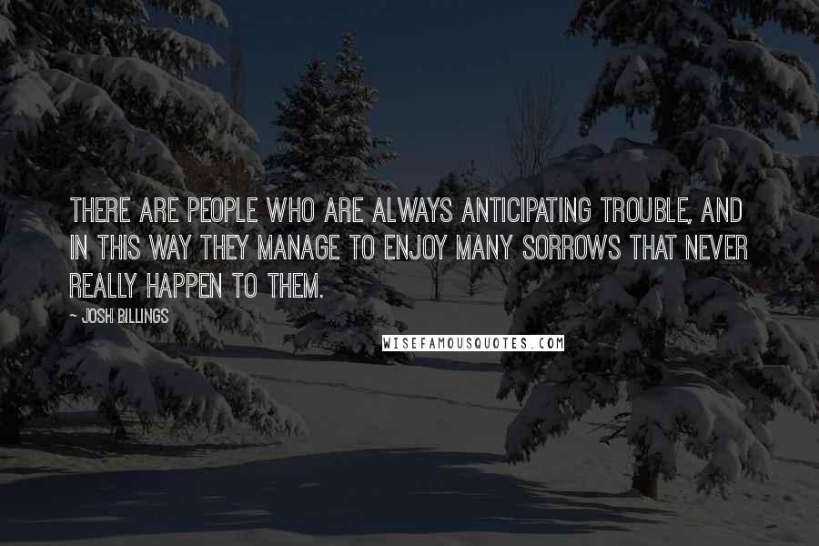 Josh Billings Quotes: There are people who are always anticipating trouble, and in this way they manage to enjoy many sorrows that never really happen to them.