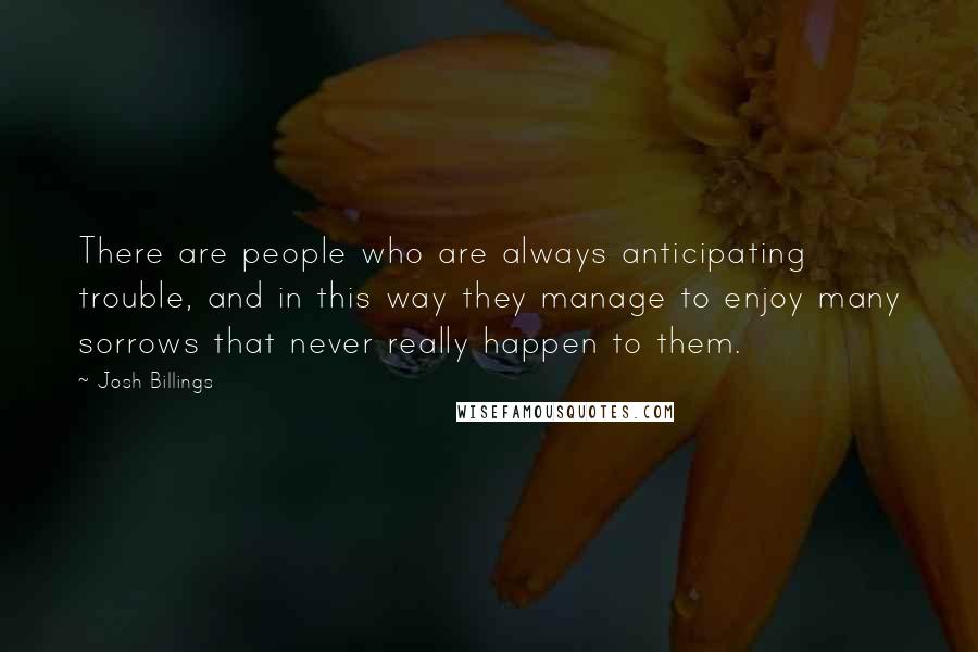 Josh Billings Quotes: There are people who are always anticipating trouble, and in this way they manage to enjoy many sorrows that never really happen to them.