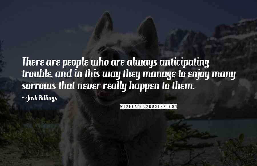 Josh Billings Quotes: There are people who are always anticipating trouble, and in this way they manage to enjoy many sorrows that never really happen to them.