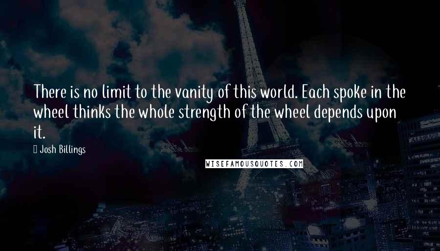 Josh Billings Quotes: There is no limit to the vanity of this world. Each spoke in the wheel thinks the whole strength of the wheel depends upon it.