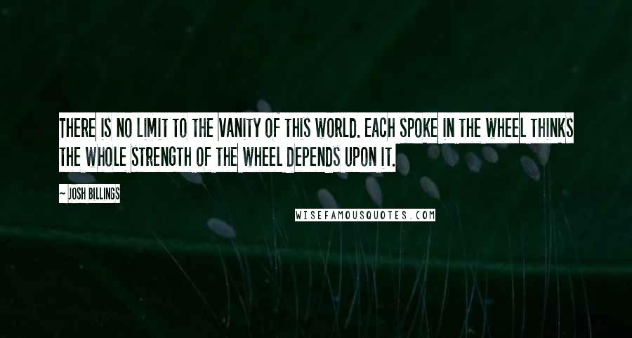 Josh Billings Quotes: There is no limit to the vanity of this world. Each spoke in the wheel thinks the whole strength of the wheel depends upon it.