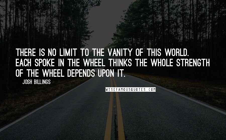 Josh Billings Quotes: There is no limit to the vanity of this world. Each spoke in the wheel thinks the whole strength of the wheel depends upon it.