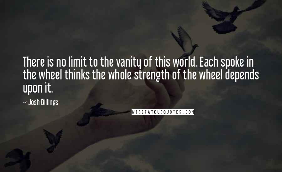 Josh Billings Quotes: There is no limit to the vanity of this world. Each spoke in the wheel thinks the whole strength of the wheel depends upon it.