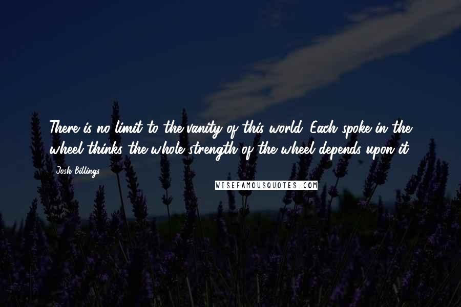 Josh Billings Quotes: There is no limit to the vanity of this world. Each spoke in the wheel thinks the whole strength of the wheel depends upon it.