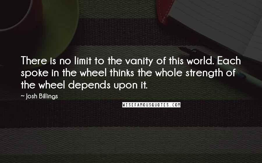 Josh Billings Quotes: There is no limit to the vanity of this world. Each spoke in the wheel thinks the whole strength of the wheel depends upon it.