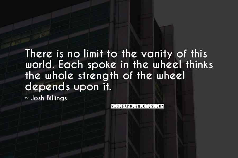 Josh Billings Quotes: There is no limit to the vanity of this world. Each spoke in the wheel thinks the whole strength of the wheel depends upon it.