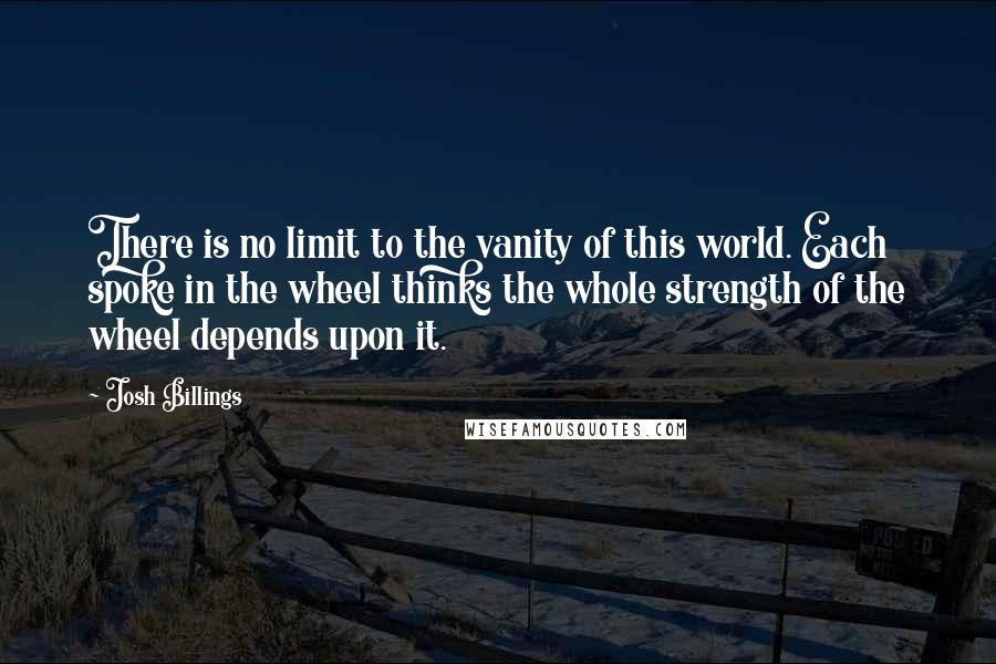 Josh Billings Quotes: There is no limit to the vanity of this world. Each spoke in the wheel thinks the whole strength of the wheel depends upon it.