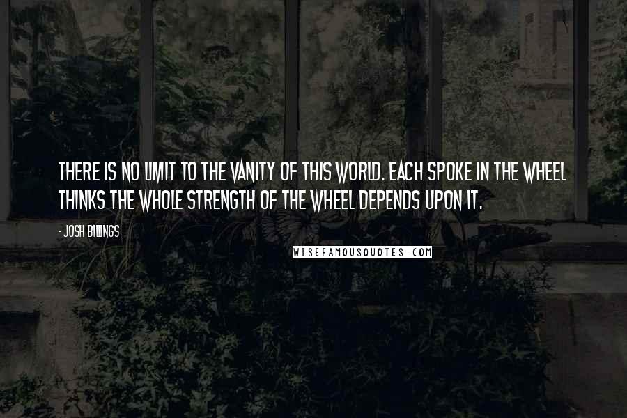 Josh Billings Quotes: There is no limit to the vanity of this world. Each spoke in the wheel thinks the whole strength of the wheel depends upon it.