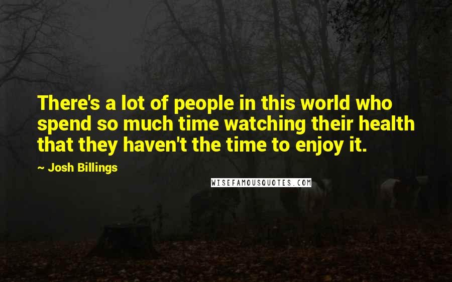 Josh Billings Quotes: There's a lot of people in this world who spend so much time watching their health that they haven't the time to enjoy it.