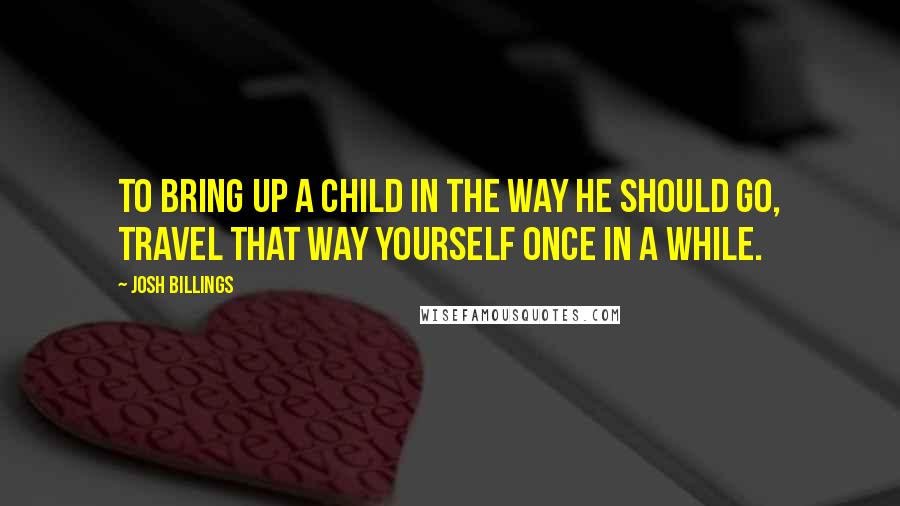 Josh Billings Quotes: To bring up a child in the way he should go, travel that way yourself once in a while.