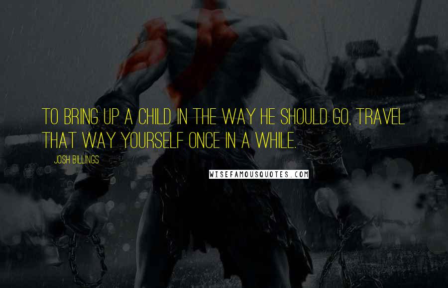 Josh Billings Quotes: To bring up a child in the way he should go, travel that way yourself once in a while.