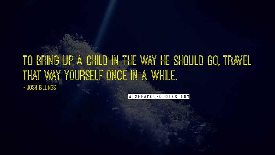 Josh Billings Quotes: To bring up a child in the way he should go, travel that way yourself once in a while.