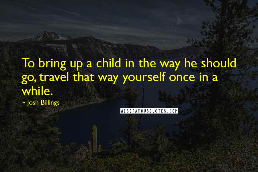 Josh Billings Quotes: To bring up a child in the way he should go, travel that way yourself once in a while.