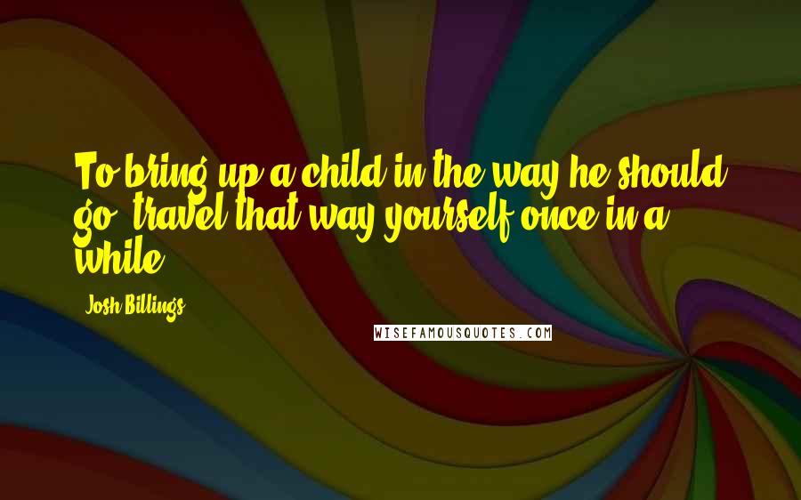 Josh Billings Quotes: To bring up a child in the way he should go, travel that way yourself once in a while.