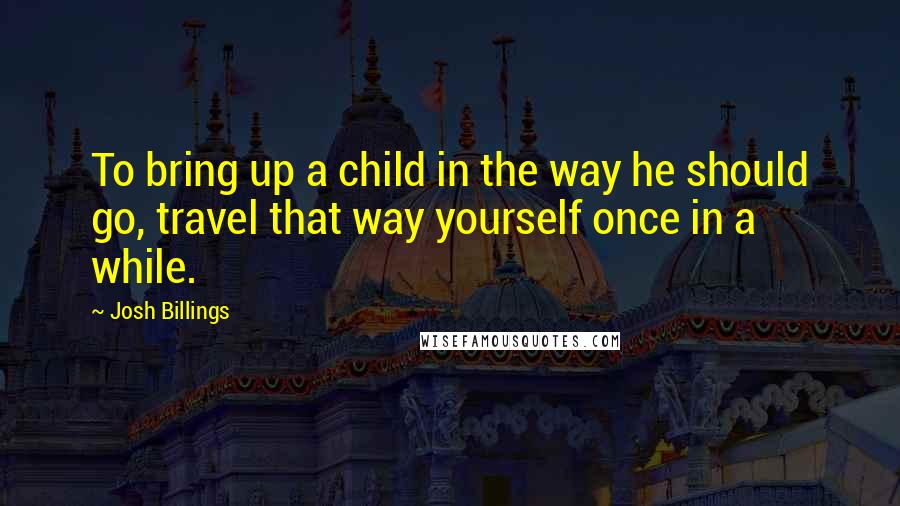 Josh Billings Quotes: To bring up a child in the way he should go, travel that way yourself once in a while.