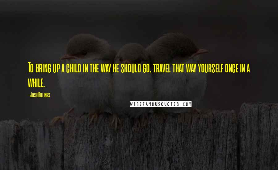 Josh Billings Quotes: To bring up a child in the way he should go, travel that way yourself once in a while.