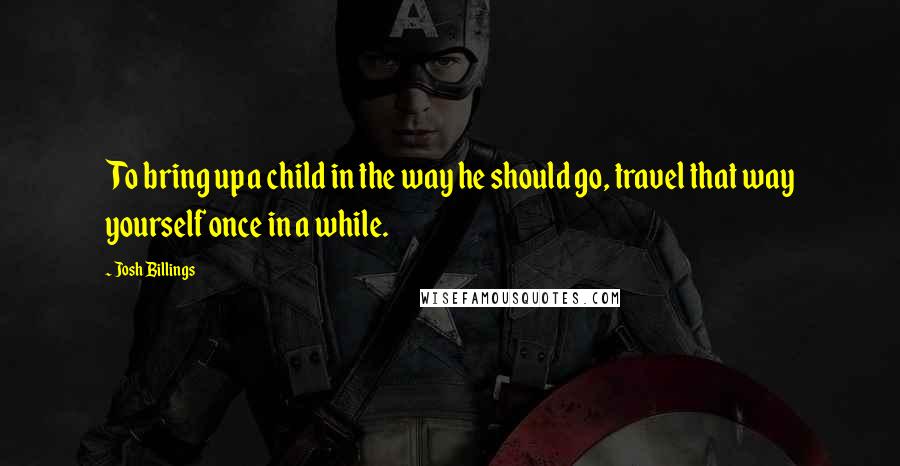 Josh Billings Quotes: To bring up a child in the way he should go, travel that way yourself once in a while.