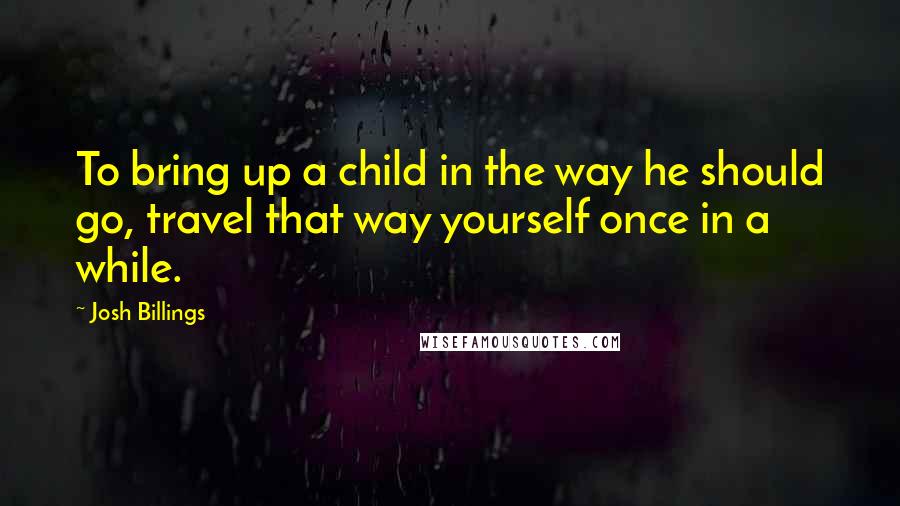 Josh Billings Quotes: To bring up a child in the way he should go, travel that way yourself once in a while.