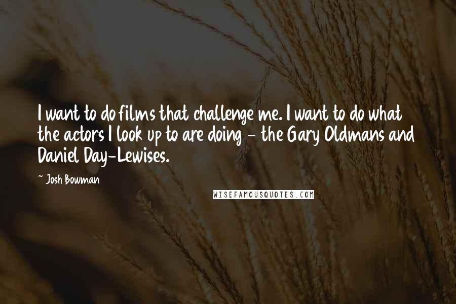 Josh Bowman Quotes: I want to do films that challenge me. I want to do what the actors I look up to are doing - the Gary Oldmans and Daniel Day-Lewises.