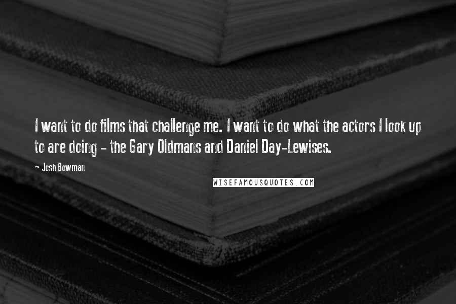 Josh Bowman Quotes: I want to do films that challenge me. I want to do what the actors I look up to are doing - the Gary Oldmans and Daniel Day-Lewises.