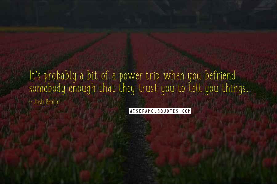 Josh Brolin Quotes: It's probably a bit of a power trip when you befriend somebody enough that they trust you to tell you things.