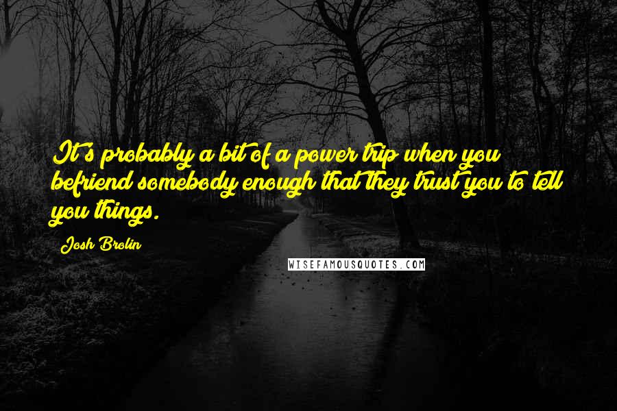 Josh Brolin Quotes: It's probably a bit of a power trip when you befriend somebody enough that they trust you to tell you things.