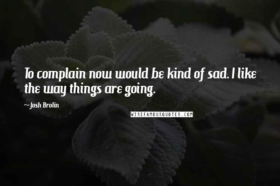 Josh Brolin Quotes: To complain now would be kind of sad. I like the way things are going.