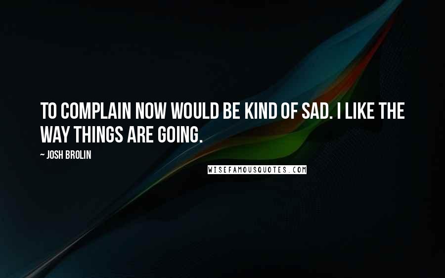 Josh Brolin Quotes: To complain now would be kind of sad. I like the way things are going.