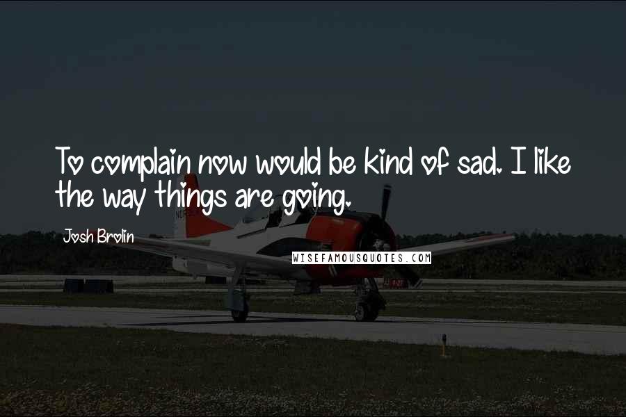 Josh Brolin Quotes: To complain now would be kind of sad. I like the way things are going.