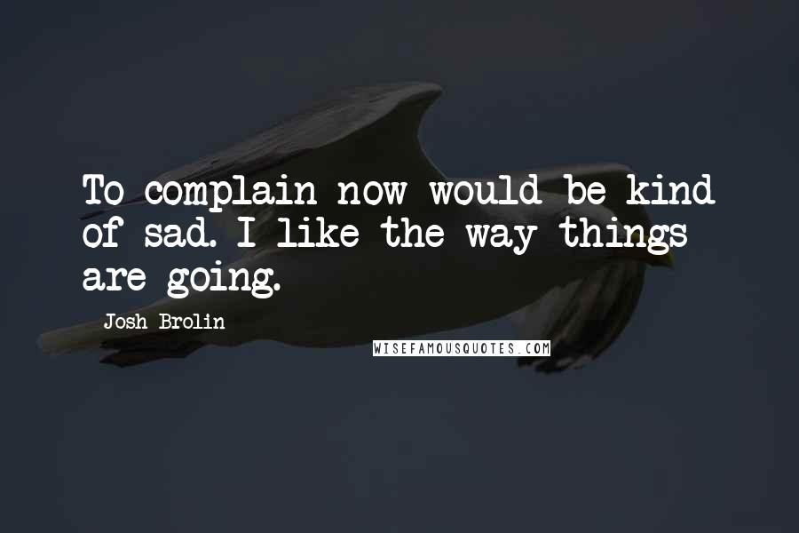 Josh Brolin Quotes: To complain now would be kind of sad. I like the way things are going.