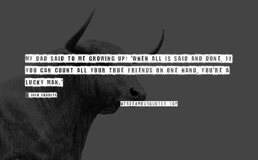 Josh Charles Quotes: My dad said to me growing up: 'When all is said and done, if you can count all your true friends on one hand, you're a lucky man.'