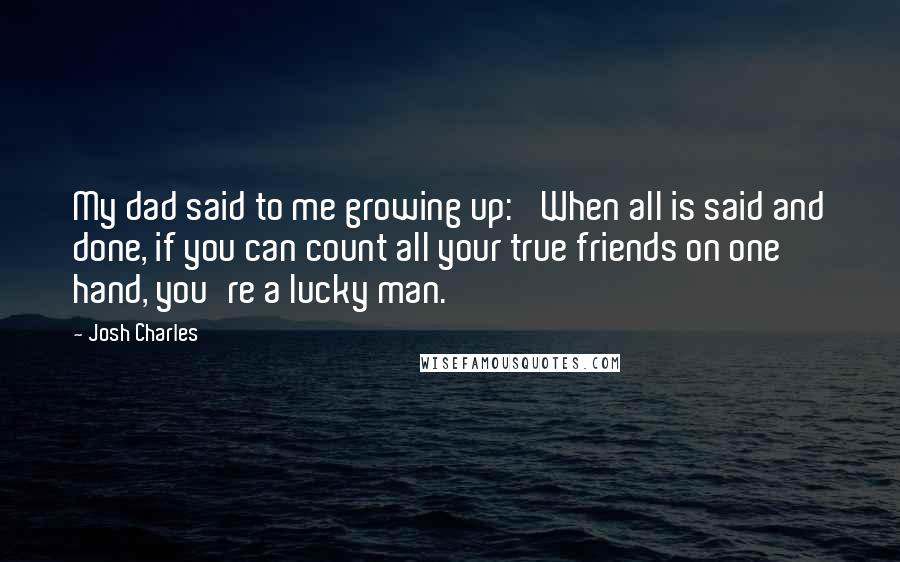 Josh Charles Quotes: My dad said to me growing up: 'When all is said and done, if you can count all your true friends on one hand, you're a lucky man.'